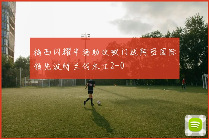 梅西闪耀半场助攻破门迈阿密国际领先波特兰伐木工2-0