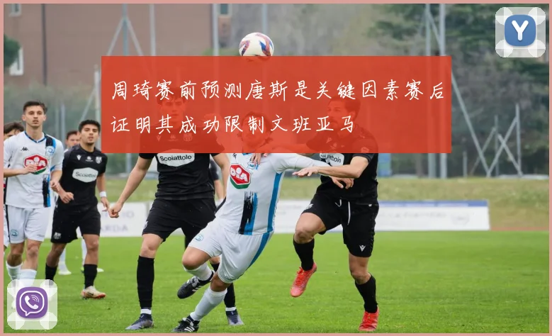 周琦赛前预测唐斯是关键因素赛后证明其成功限制文班亚马