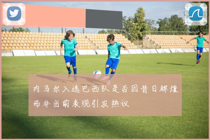 内马尔入选巴西队是否因昔日辉煌而非当前表现引发热议