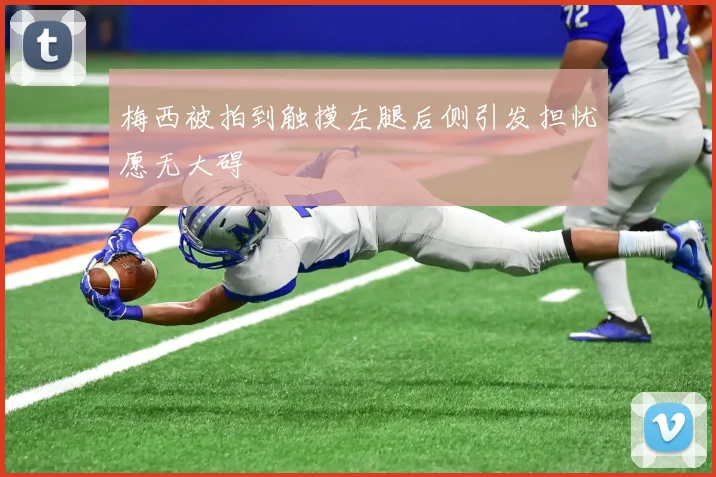 梅西被拍到触摸左腿后侧引发担忧愿无大碍