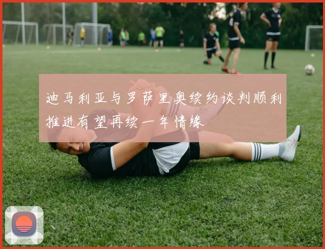 迪马利亚与罗萨里奥续约谈判顺利推进有望再续一年情缘