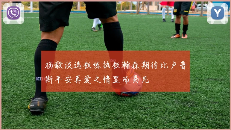 杨毅谈选教练执教瀚森期待比卢普斯平安真爱之情显而易见