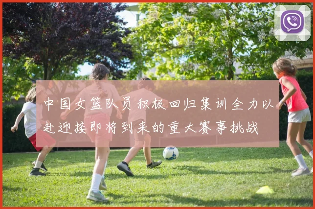 中国女篮队员积极回归集训全力以赴迎接即将到来的重大赛事挑战