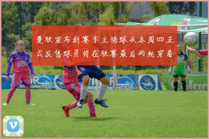 曼联宣布新赛季主场球衣本周四正式发售球员将在联赛最后两轮穿着上阵