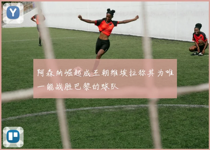阿森纳崛起成王朝维埃拉称其为唯一能战胜巴黎的球队