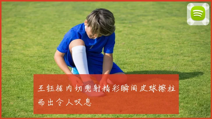 王钰栋内切兜射精彩瞬间皮球擦柱而出令人叹息