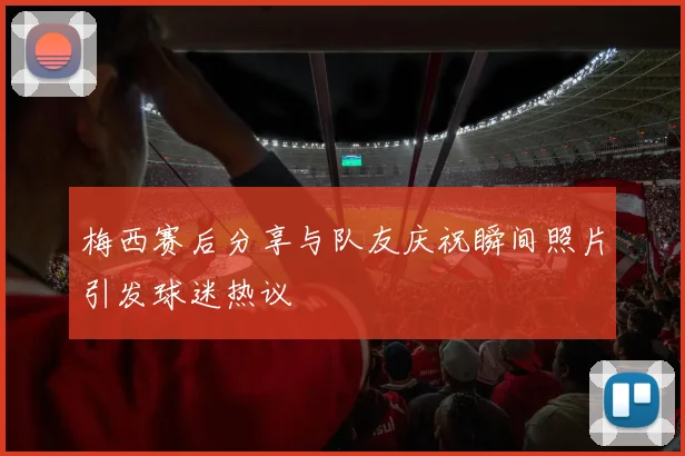 梅西赛后分享与队友庆祝瞬间照片引发球迷热议