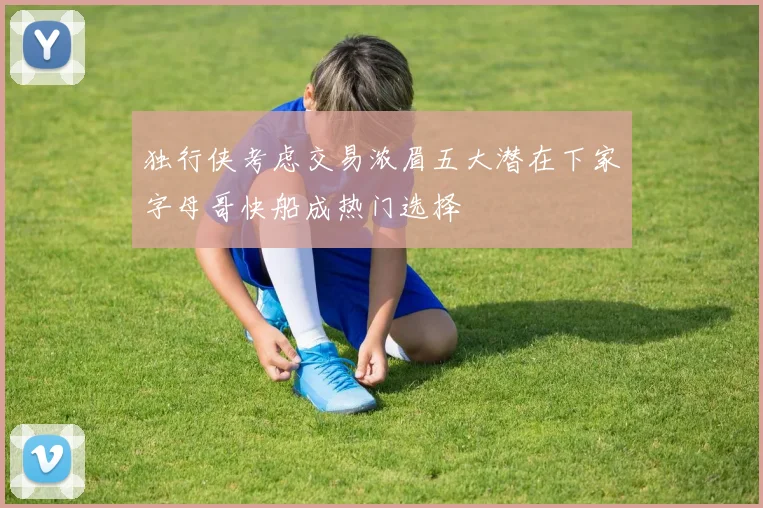 独行侠考虑交易浓眉五大潜在下家字母哥快船成热门选择