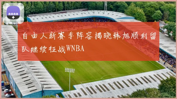 自由人新赛季阵容揭晓韩旭顺利留队继续征战WNBA