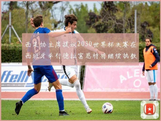 西足协主席提议2030世界杯决赛在西班牙举行德拉富恩特将继续执教国家队